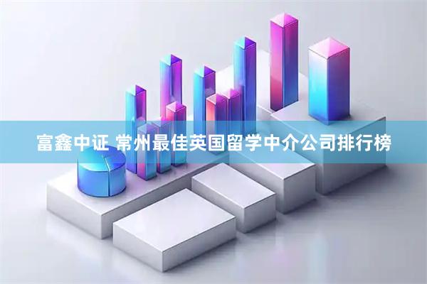 富鑫中证 常州最佳英国留学中介公司排行榜
