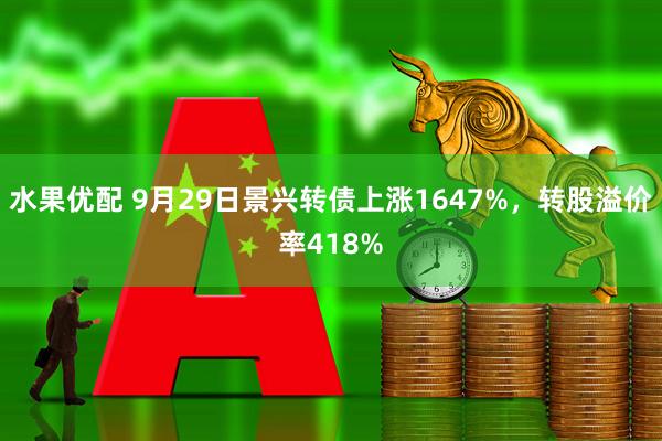 水果优配 9月29日景兴转债上涨1647%，转股溢价率418%