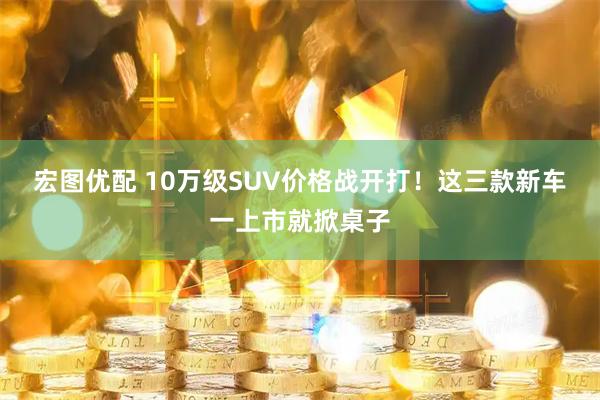 宏图优配 10万级SUV价格战开打！这三款新车一上市就掀桌子