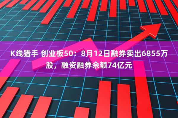 K线猎手 创业板50：8月12日融券卖出6855万股，融资融券余额74亿元