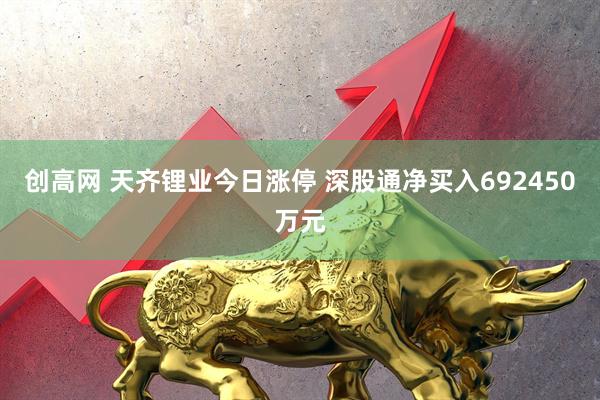 创高网 天齐锂业今日涨停 深股通净买入692450万元