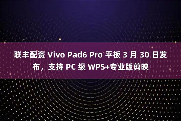 联丰配资 Vivo Pad6 Pro 平板 3 月 30 日发布，支持 PC 级 WPS+专业版剪映