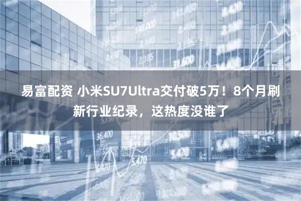 易富配资 小米SU7Ultra交付破5万！8个月刷新行业纪录，这热度没谁了