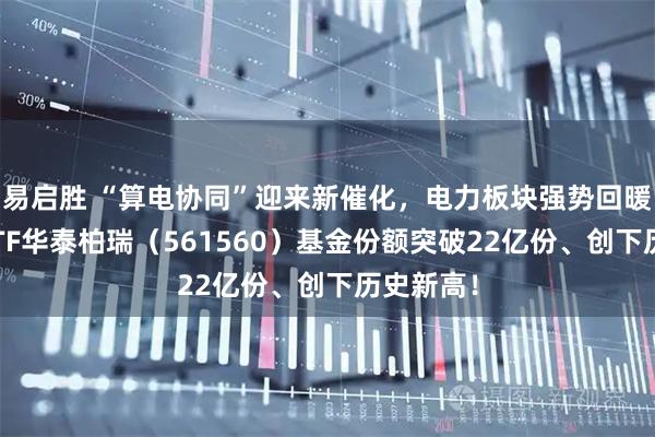 易启胜 “算电协同”迎来新催化,电力板块强势回暖!电力ETF华泰柏瑞(561560)基金份额突破22亿份、创下历史新高!