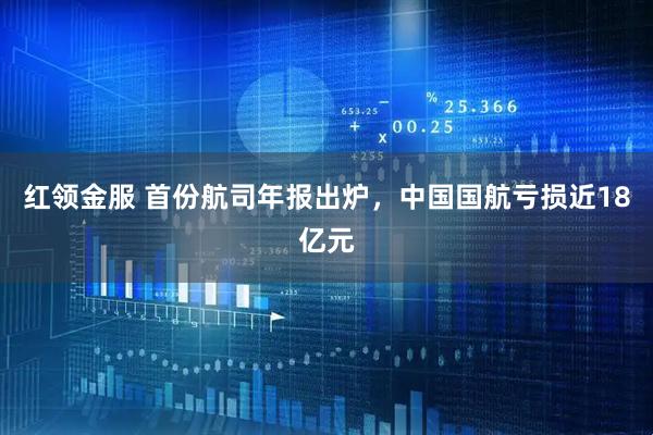 红领金服 首份航司年报出炉,中国国航亏损近18亿元