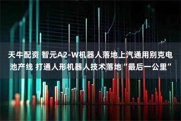 天牛配资 智元A2-W机器人落地上汽通用别克电池产线 打通人形机器人技术落地“最后一公里”