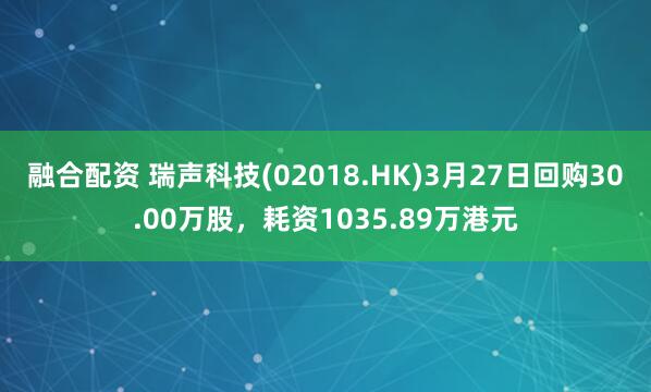 融合配资 瑞声科技(02018.HK)3月27日回购30.00万股,耗资1035.89万港元