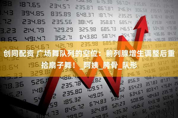 创同配资 广场舞队列的空位：前列腺增生调整后重拾扇子舞！_阿姨_胯骨_队形