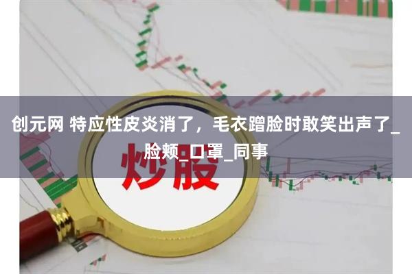 创元网 特应性皮炎消了,毛衣蹭脸时敢笑出声了_脸颊_口罩_同事