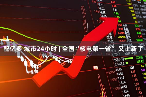 配亿多 城市24小时 | 全国“核电第一省” 又上新了