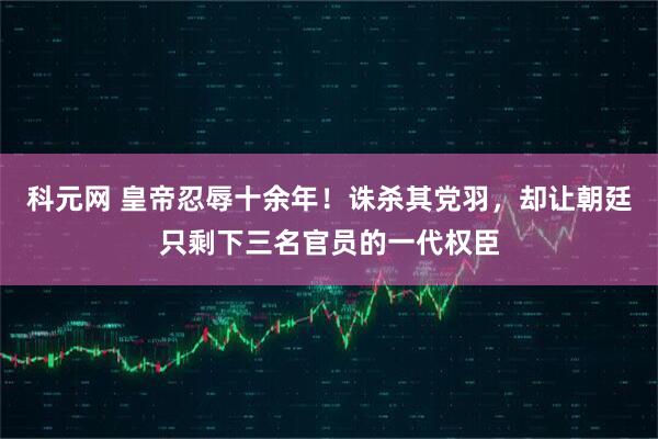 科元网 皇帝忍辱十余年！诛杀其党羽，却让朝廷只剩下三名官员的一代权臣