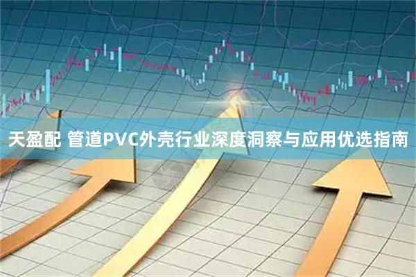 天盈配 管道PVC外壳行业深度洞察与应用优选指南