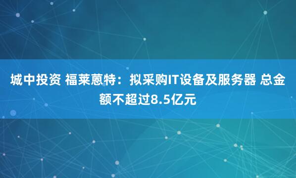 城中投资 福莱蒽特：拟采购IT设备及服务器 总金额不超过8.5亿元