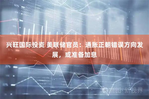 兴旺国际投资 美联储官员：通胀正朝错误方向发展，或准备加息