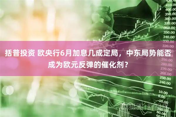 括普投资 欧央行6月加息几成定局，中东局势能否成为欧元反弹的催化剂？